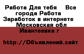 Работа Для тебя  - Все города Работа » Заработок в интернете   . Московская обл.,Ивантеевка г.